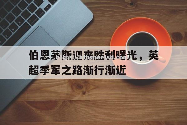 华体会体育-伯恩茅斯迎来胜利曙光，英超季军之路渐行渐近